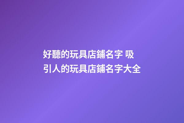 好聽的玩具店鋪名字 吸引人的玩具店鋪名字大全-第1張-店鋪起名-玄機派